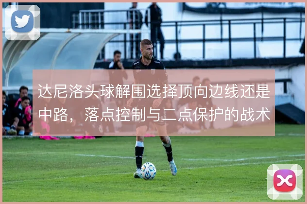 达尼洛头球解围选择顶向边线还是中路,落点控制与二点保护的战术取舍