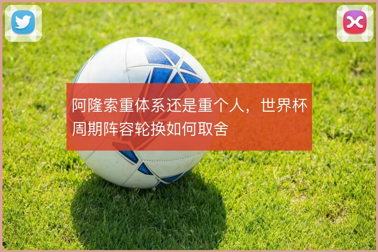 阿隆索重体系还是重个人,世界杯周期阵容轮换如何取舍