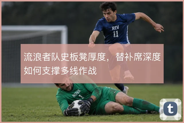流浪者队史板凳厚度，替补席深度如何支撑多线作战