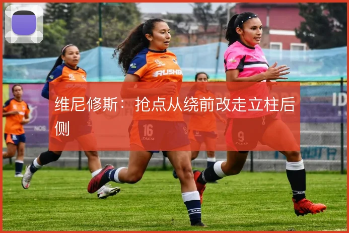 维尼修斯：抢点从绕前改走立柱后侧