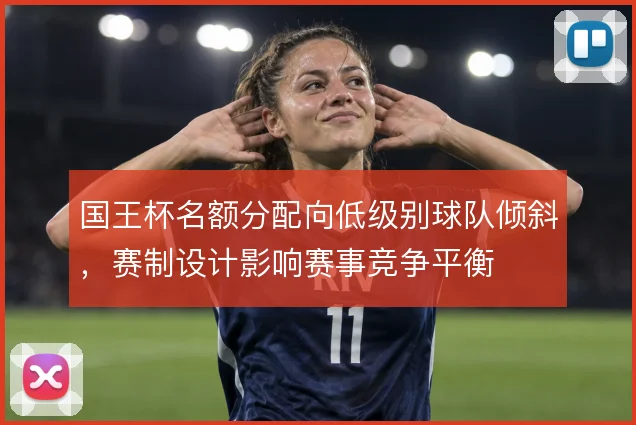 国王杯名额分配向低级别球队倾斜,赛制设计影响赛事竞争平衡