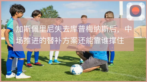 加斯佩里尼失去库普梅纳斯后,中场推进的替补方案还能靠谁撑住