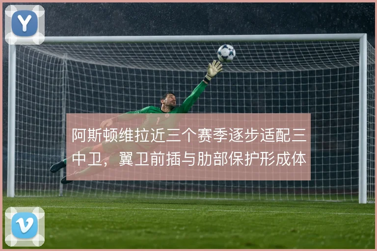 阿斯顿维拉近三个赛季逐步适配三中卫,翼卫前插与肋部保护形成体系