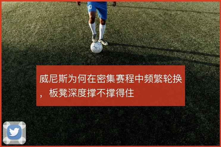威尼斯为何在密集赛程中频繁轮换，板凳深度撑不撑得住