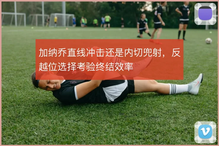 加纳乔直线冲击还是内切兜射，反越位选择考验终结效率