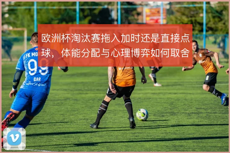 欧洲杯淘汰赛拖入加时还是直接点球，体能分配与心理博弈如何取舍