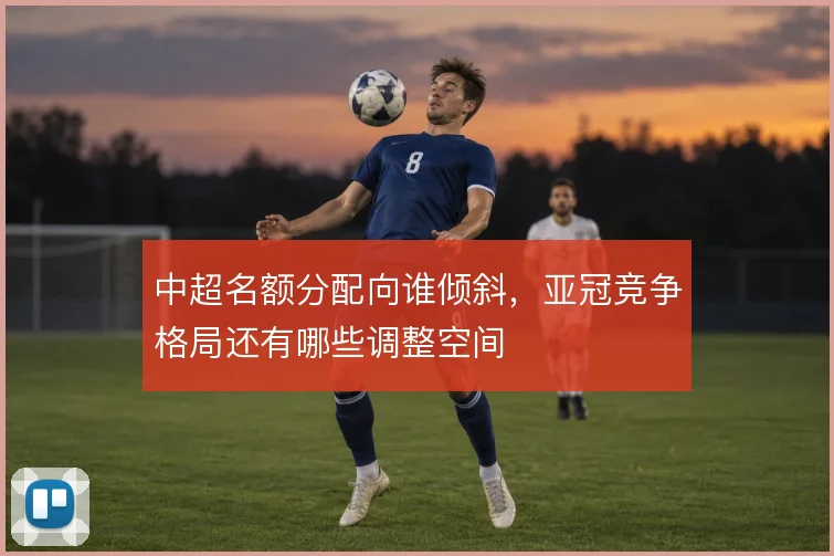 中超名额分配向谁倾斜,亚冠竞争格局还有哪些调整空间
