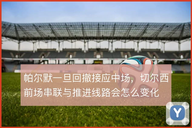 帕尔默一旦回撤接应中场，切尔西前场串联与推进线路会怎么变化