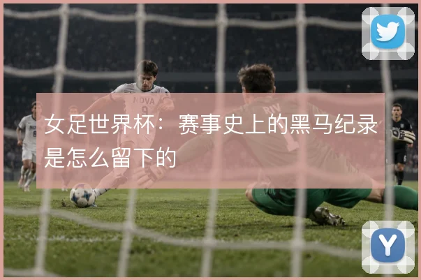 女足世界杯：赛事史上的黑马纪录是怎么留下的