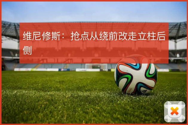 维尼修斯：抢点从绕前改走立柱后侧