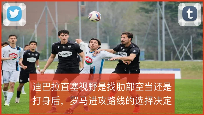迪巴拉直塞视野是找肋部空当还是打身后,罗马进攻路线的选择决定破防方式