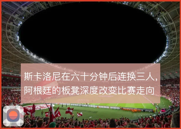 斯卡洛尼在六十分钟后连换三人,阿根廷的板凳深度改变比赛走向