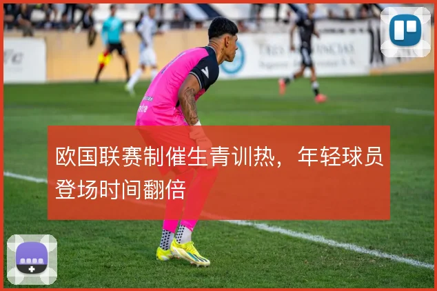 欧国联赛制催生青训热,年轻球员登场时间翻倍