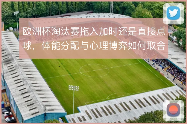欧洲杯淘汰赛拖入加时还是直接点球，体能分配与心理博弈如何取舍
