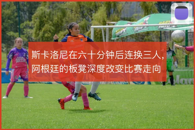 斯卡洛尼在六十分钟后连换三人，阿根廷的板凳深度改变比赛走向