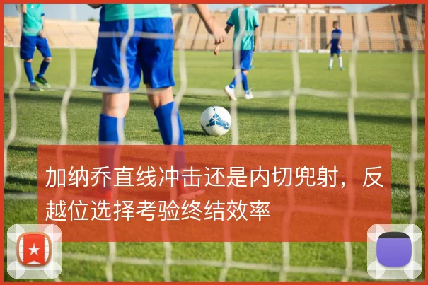 加纳乔直线冲击还是内切兜射，反越位选择考验终结效率